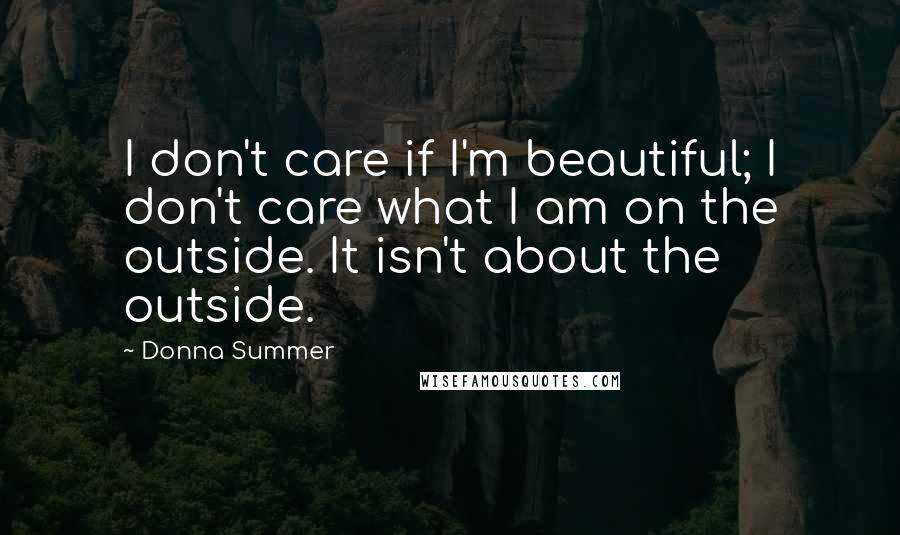 Donna Summer Quotes: I don't care if I'm beautiful; I don't care what I am on the outside. It isn't about the outside.