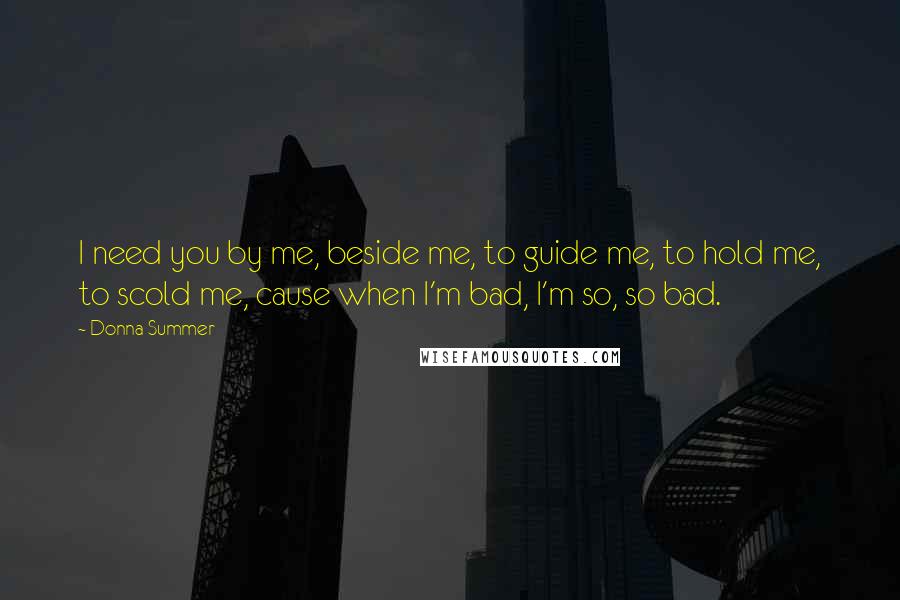 Donna Summer Quotes: I need you by me, beside me, to guide me, to hold me, to scold me, cause when I'm bad, I'm so, so bad.