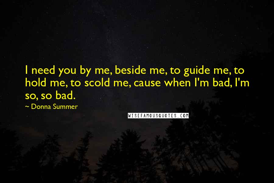 Donna Summer Quotes: I need you by me, beside me, to guide me, to hold me, to scold me, cause when I'm bad, I'm so, so bad.