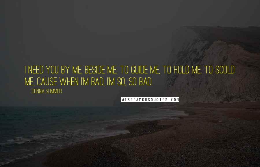 Donna Summer Quotes: I need you by me, beside me, to guide me, to hold me, to scold me, cause when I'm bad, I'm so, so bad.