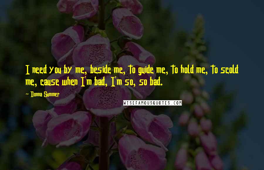 Donna Summer Quotes: I need you by me, beside me, to guide me, to hold me, to scold me, cause when I'm bad, I'm so, so bad.
