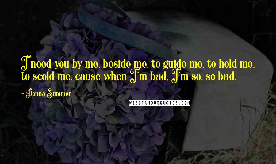 Donna Summer Quotes: I need you by me, beside me, to guide me, to hold me, to scold me, cause when I'm bad, I'm so, so bad.