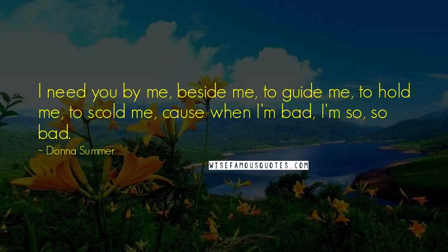 Donna Summer Quotes: I need you by me, beside me, to guide me, to hold me, to scold me, cause when I'm bad, I'm so, so bad.