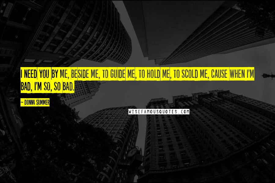 Donna Summer Quotes: I need you by me, beside me, to guide me, to hold me, to scold me, cause when I'm bad, I'm so, so bad.
