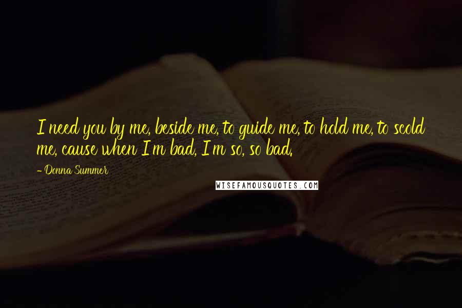 Donna Summer Quotes: I need you by me, beside me, to guide me, to hold me, to scold me, cause when I'm bad, I'm so, so bad.