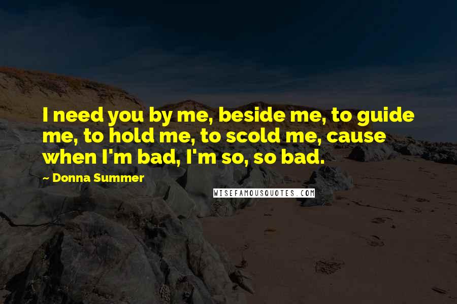 Donna Summer Quotes: I need you by me, beside me, to guide me, to hold me, to scold me, cause when I'm bad, I'm so, so bad.