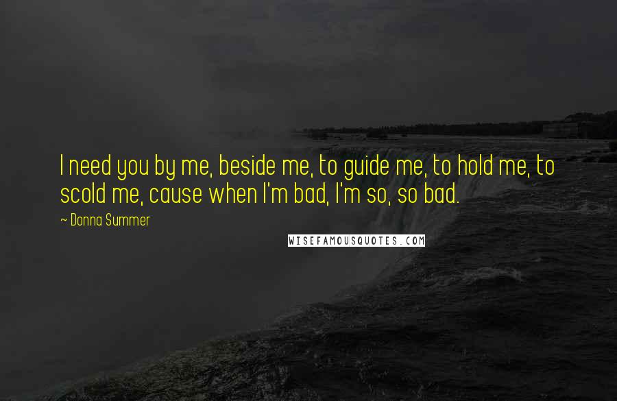 Donna Summer Quotes: I need you by me, beside me, to guide me, to hold me, to scold me, cause when I'm bad, I'm so, so bad.
