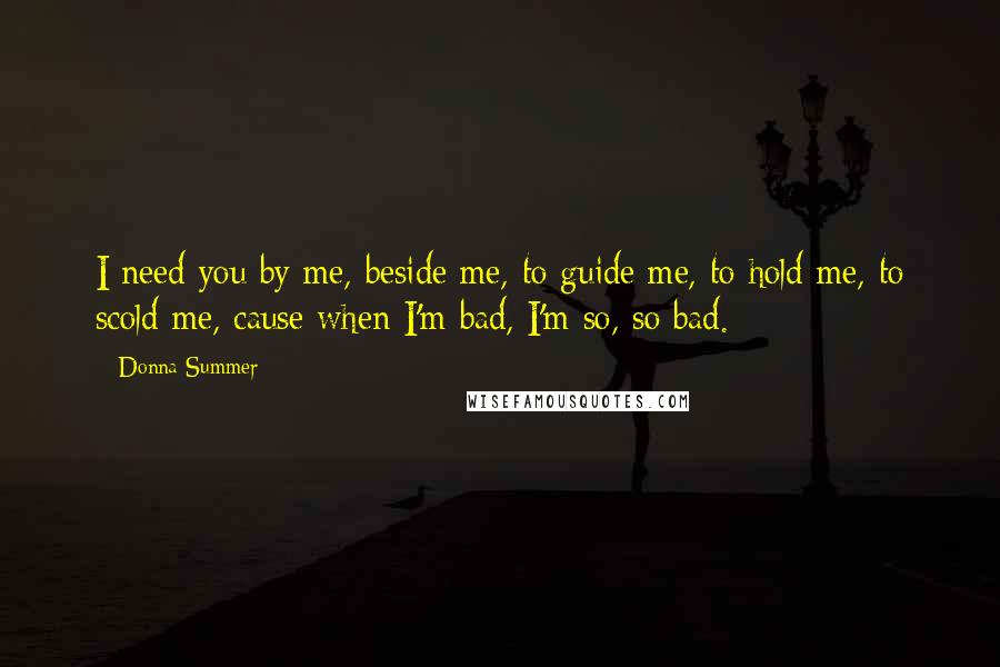 Donna Summer Quotes: I need you by me, beside me, to guide me, to hold me, to scold me, cause when I'm bad, I'm so, so bad.