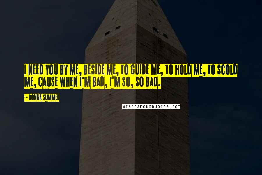 Donna Summer Quotes: I need you by me, beside me, to guide me, to hold me, to scold me, cause when I'm bad, I'm so, so bad.