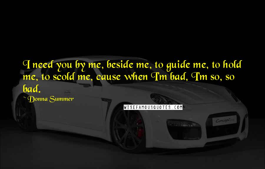 Donna Summer Quotes: I need you by me, beside me, to guide me, to hold me, to scold me, cause when I'm bad, I'm so, so bad.
