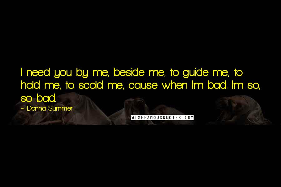 Donna Summer Quotes: I need you by me, beside me, to guide me, to hold me, to scold me, cause when I'm bad, I'm so, so bad.