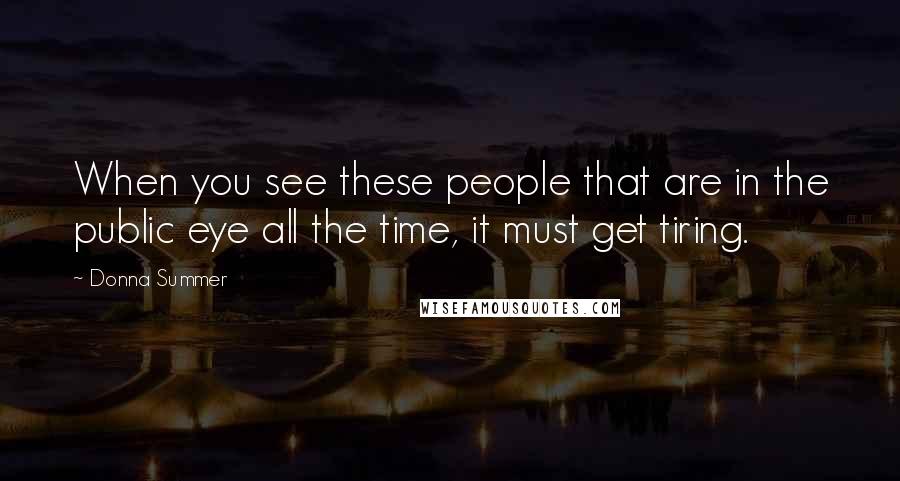 Donna Summer Quotes: When you see these people that are in the public eye all the time, it must get tiring.