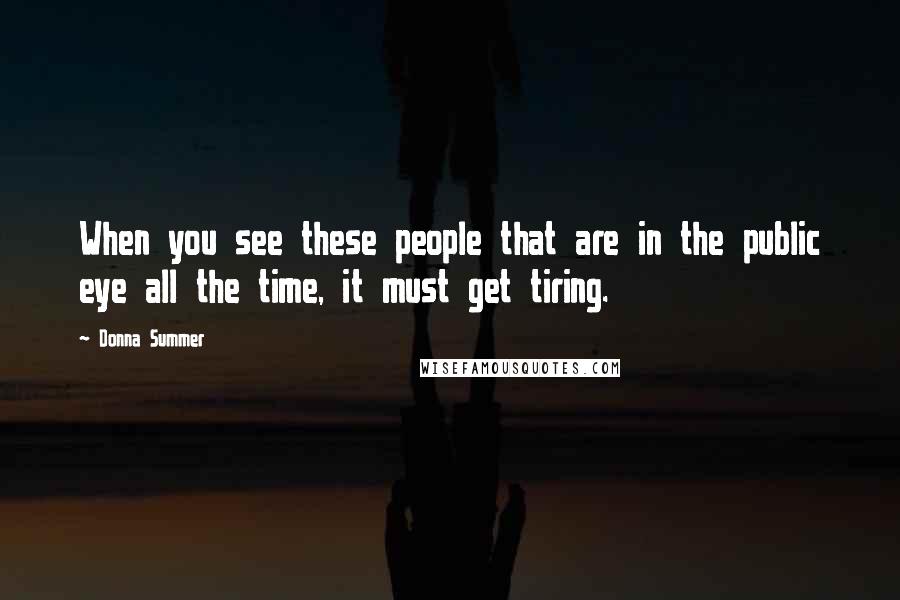 Donna Summer Quotes: When you see these people that are in the public eye all the time, it must get tiring.