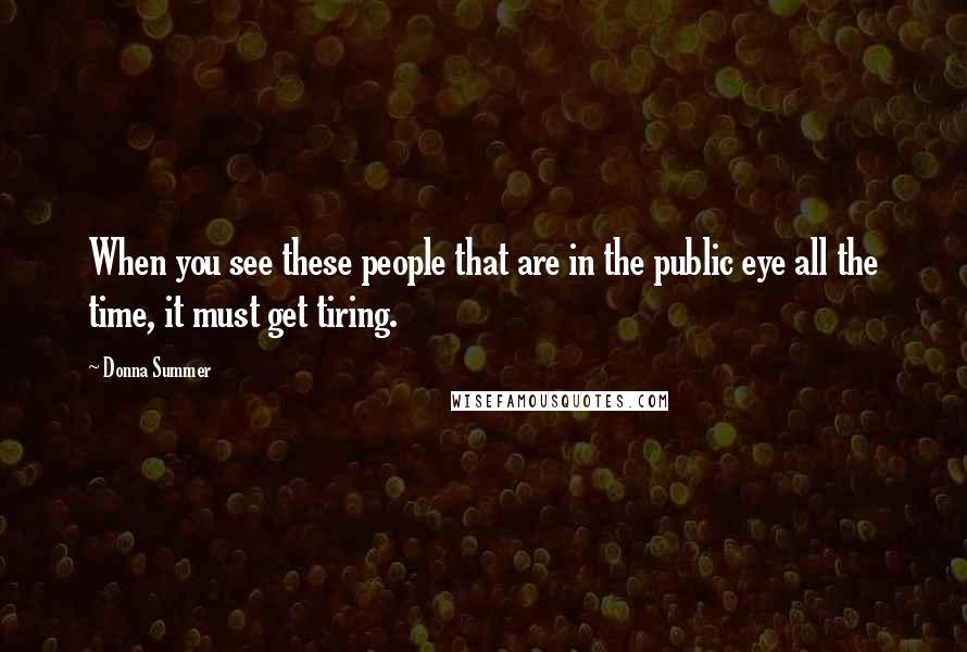 Donna Summer Quotes: When you see these people that are in the public eye all the time, it must get tiring.