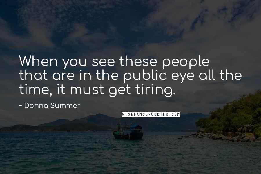 Donna Summer Quotes: When you see these people that are in the public eye all the time, it must get tiring.