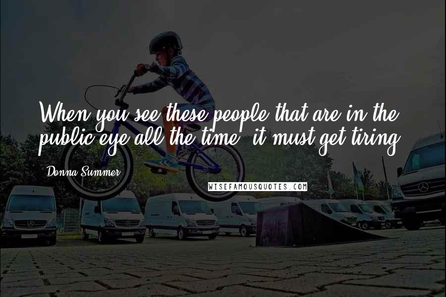 Donna Summer Quotes: When you see these people that are in the public eye all the time, it must get tiring.