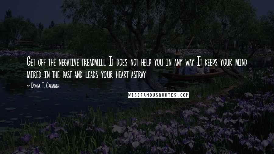 Donna T. Cavanagh Quotes: Get off the negative treadmill It does not help you in any way It keeps your mind mired in the past and leads your heart astray