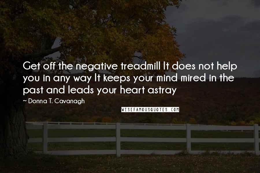 Donna T. Cavanagh Quotes: Get off the negative treadmill It does not help you in any way It keeps your mind mired in the past and leads your heart astray