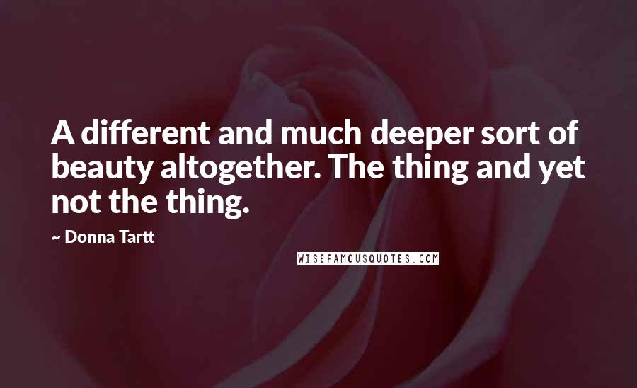 Donna Tartt Quotes: A different and much deeper sort of beauty altogether. The thing and yet not the thing.