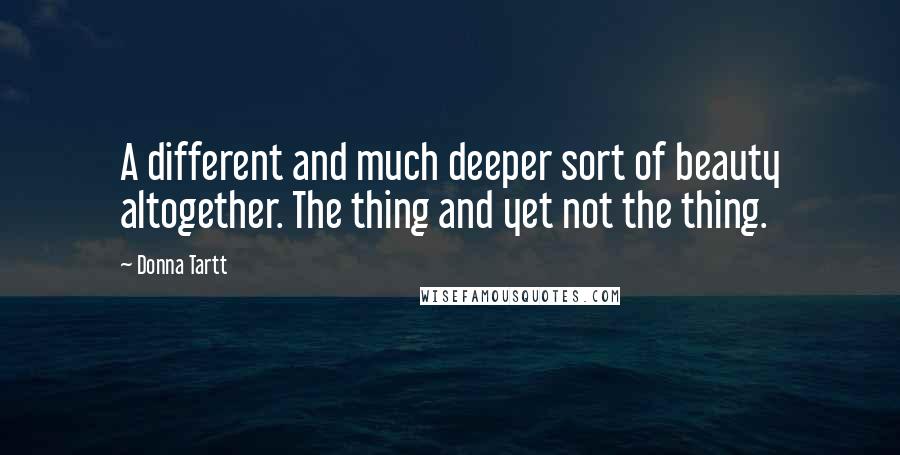 Donna Tartt Quotes: A different and much deeper sort of beauty altogether. The thing and yet not the thing.