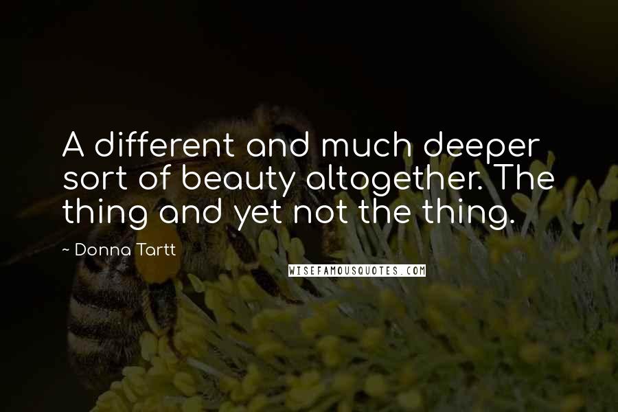 Donna Tartt Quotes: A different and much deeper sort of beauty altogether. The thing and yet not the thing.