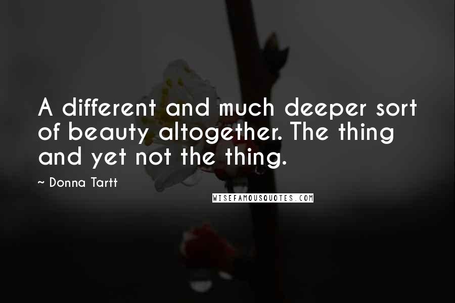 Donna Tartt Quotes: A different and much deeper sort of beauty altogether. The thing and yet not the thing.