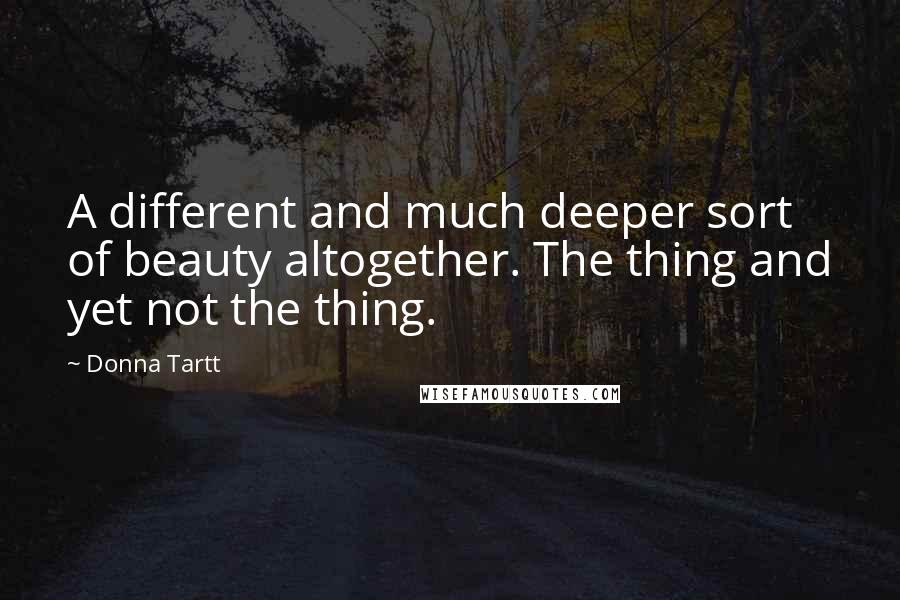 Donna Tartt Quotes: A different and much deeper sort of beauty altogether. The thing and yet not the thing.