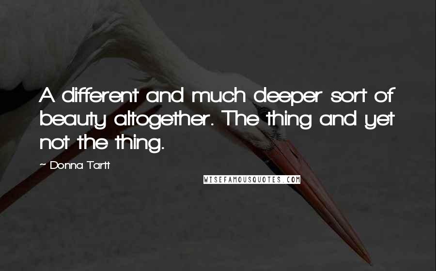 Donna Tartt Quotes: A different and much deeper sort of beauty altogether. The thing and yet not the thing.