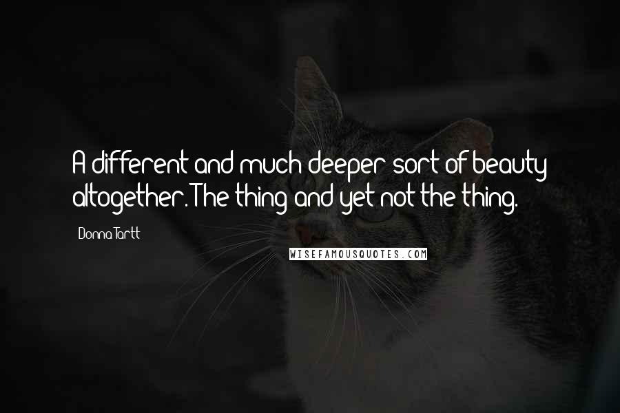 Donna Tartt Quotes: A different and much deeper sort of beauty altogether. The thing and yet not the thing.