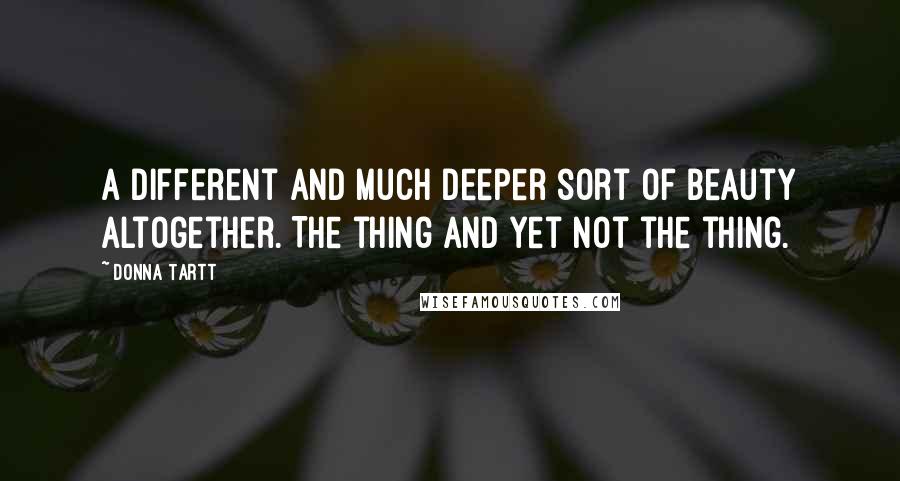 Donna Tartt Quotes: A different and much deeper sort of beauty altogether. The thing and yet not the thing.