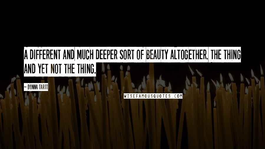 Donna Tartt Quotes: A different and much deeper sort of beauty altogether. The thing and yet not the thing.