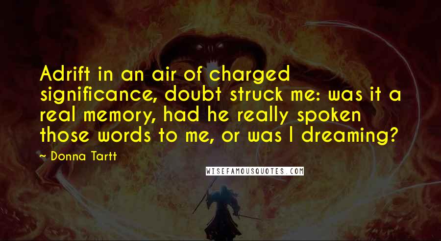 Donna Tartt Quotes: Adrift in an air of charged significance, doubt struck me: was it a real memory, had he really spoken those words to me, or was I dreaming?