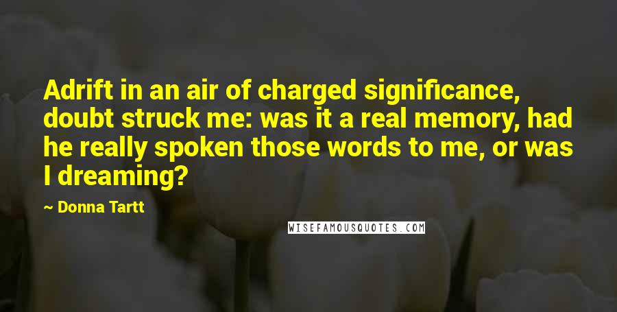 Donna Tartt Quotes: Adrift in an air of charged significance, doubt struck me: was it a real memory, had he really spoken those words to me, or was I dreaming?