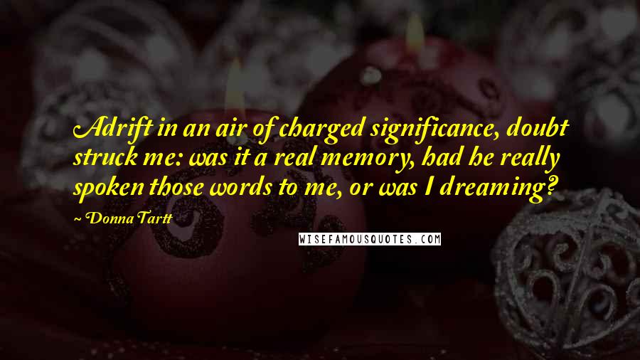 Donna Tartt Quotes: Adrift in an air of charged significance, doubt struck me: was it a real memory, had he really spoken those words to me, or was I dreaming?