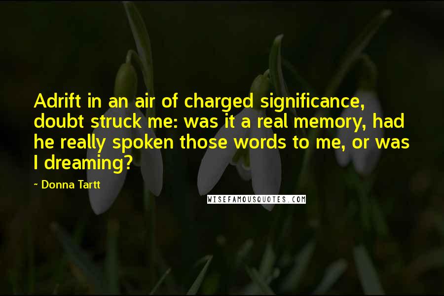 Donna Tartt Quotes: Adrift in an air of charged significance, doubt struck me: was it a real memory, had he really spoken those words to me, or was I dreaming?