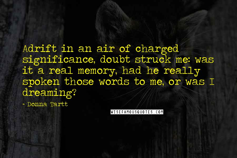 Donna Tartt Quotes: Adrift in an air of charged significance, doubt struck me: was it a real memory, had he really spoken those words to me, or was I dreaming?