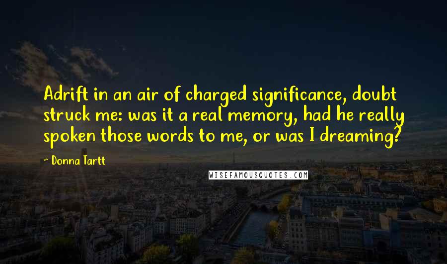 Donna Tartt Quotes: Adrift in an air of charged significance, doubt struck me: was it a real memory, had he really spoken those words to me, or was I dreaming?