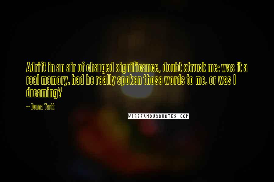 Donna Tartt Quotes: Adrift in an air of charged significance, doubt struck me: was it a real memory, had he really spoken those words to me, or was I dreaming?
