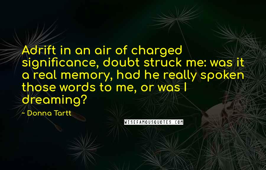 Donna Tartt Quotes: Adrift in an air of charged significance, doubt struck me: was it a real memory, had he really spoken those words to me, or was I dreaming?