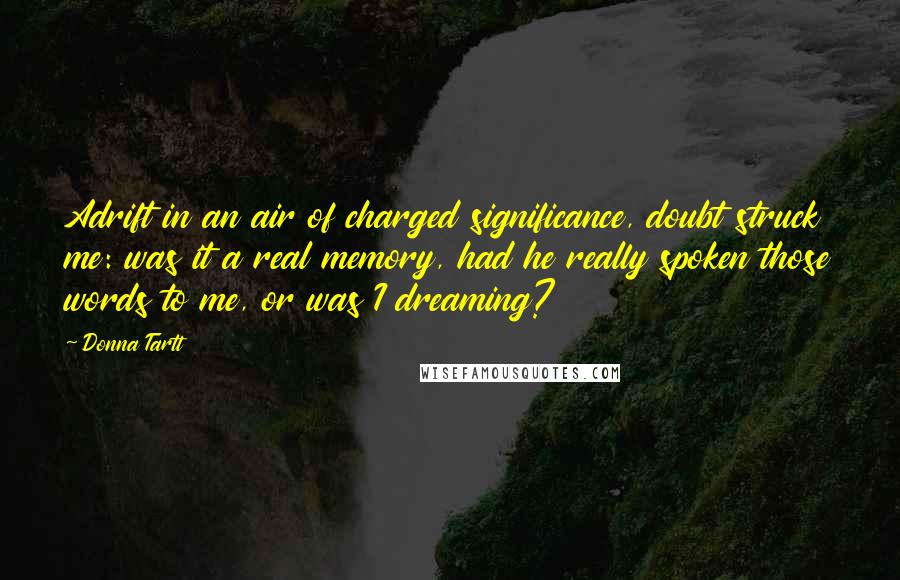 Donna Tartt Quotes: Adrift in an air of charged significance, doubt struck me: was it a real memory, had he really spoken those words to me, or was I dreaming?