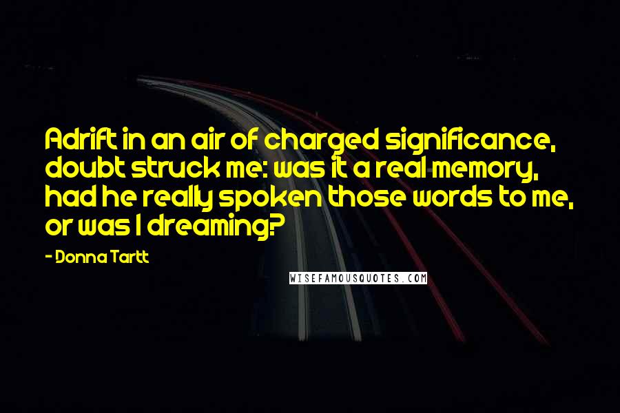 Donna Tartt Quotes: Adrift in an air of charged significance, doubt struck me: was it a real memory, had he really spoken those words to me, or was I dreaming?