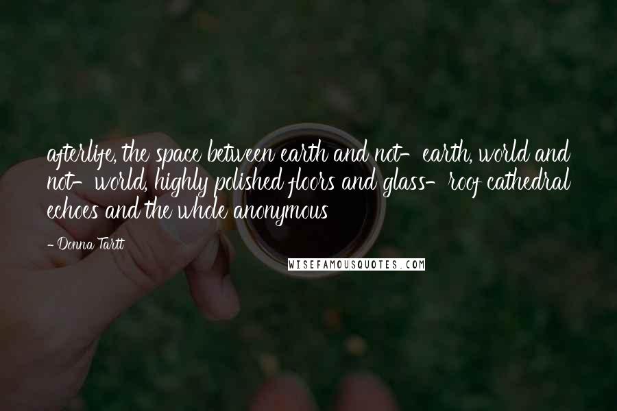 Donna Tartt Quotes: afterlife, the space between earth and not-earth, world and not-world, highly polished floors and glass-roof cathedral echoes and the whole anonymous