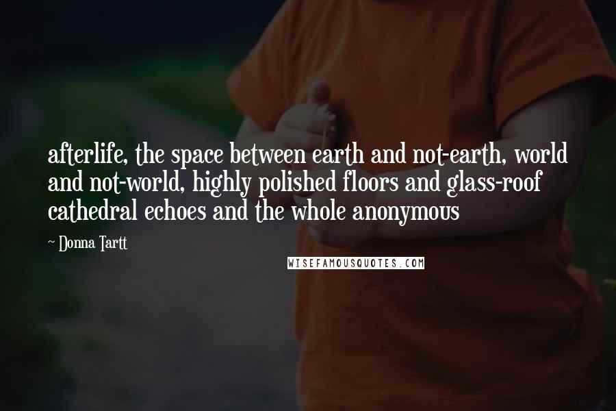 Donna Tartt Quotes: afterlife, the space between earth and not-earth, world and not-world, highly polished floors and glass-roof cathedral echoes and the whole anonymous