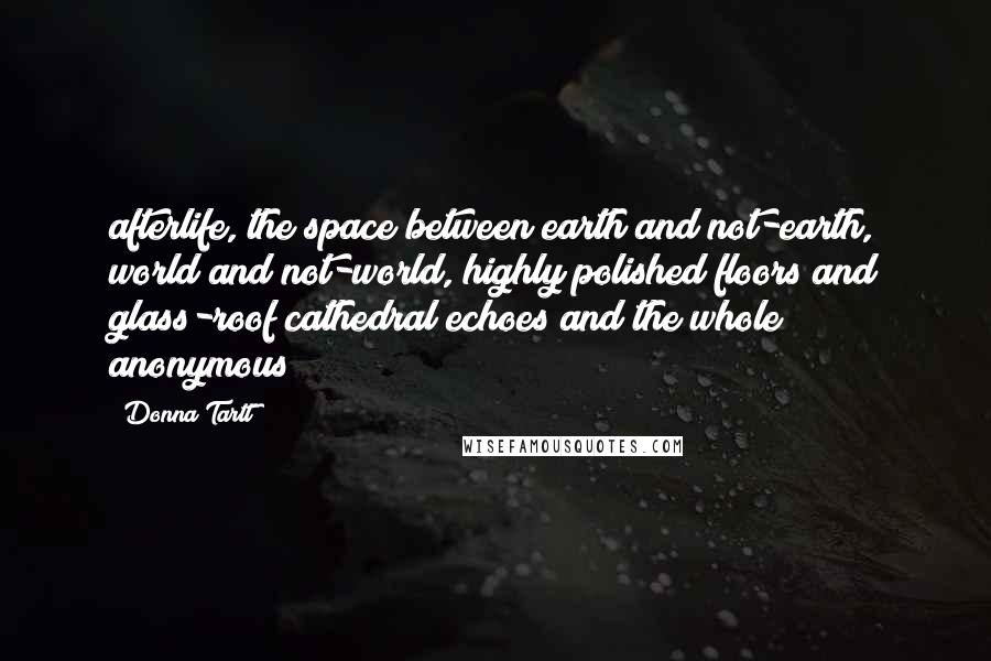 Donna Tartt Quotes: afterlife, the space between earth and not-earth, world and not-world, highly polished floors and glass-roof cathedral echoes and the whole anonymous