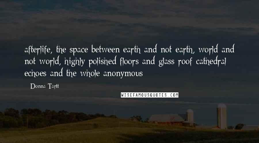 Donna Tartt Quotes: afterlife, the space between earth and not-earth, world and not-world, highly polished floors and glass-roof cathedral echoes and the whole anonymous