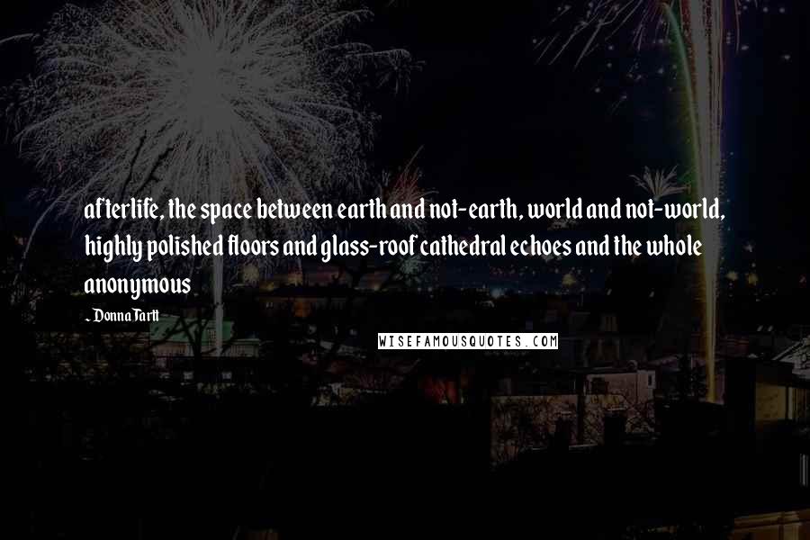 Donna Tartt Quotes: afterlife, the space between earth and not-earth, world and not-world, highly polished floors and glass-roof cathedral echoes and the whole anonymous