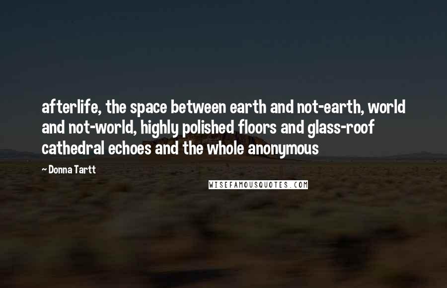 Donna Tartt Quotes: afterlife, the space between earth and not-earth, world and not-world, highly polished floors and glass-roof cathedral echoes and the whole anonymous