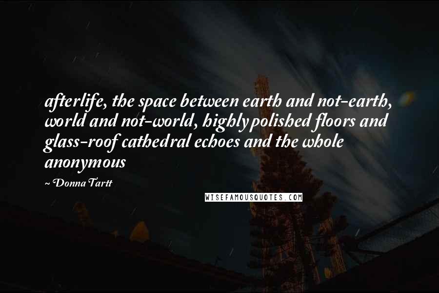 Donna Tartt Quotes: afterlife, the space between earth and not-earth, world and not-world, highly polished floors and glass-roof cathedral echoes and the whole anonymous