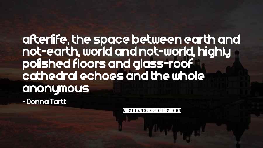 Donna Tartt Quotes: afterlife, the space between earth and not-earth, world and not-world, highly polished floors and glass-roof cathedral echoes and the whole anonymous