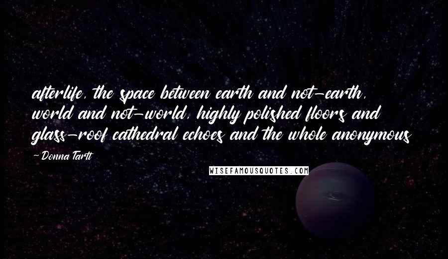 Donna Tartt Quotes: afterlife, the space between earth and not-earth, world and not-world, highly polished floors and glass-roof cathedral echoes and the whole anonymous